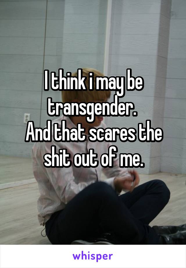 I think i may be transgender. 
And that scares the shit out of me.
