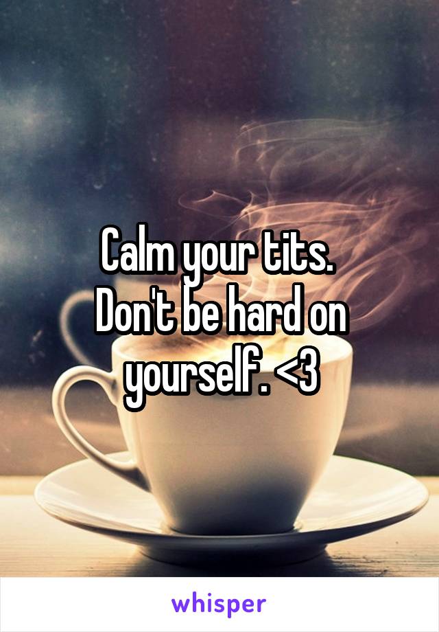 Calm your tits. 
Don't be hard on yourself. <3