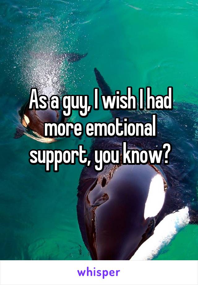 As a guy, I wish I had more emotional support, you know?
