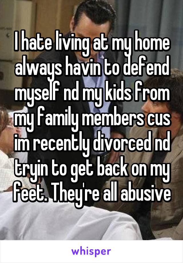 I hate living at my home always havin to defend myself nd my kids from my family members cus im recently divorced nd tryin to get back on my feet. They're all abusive 