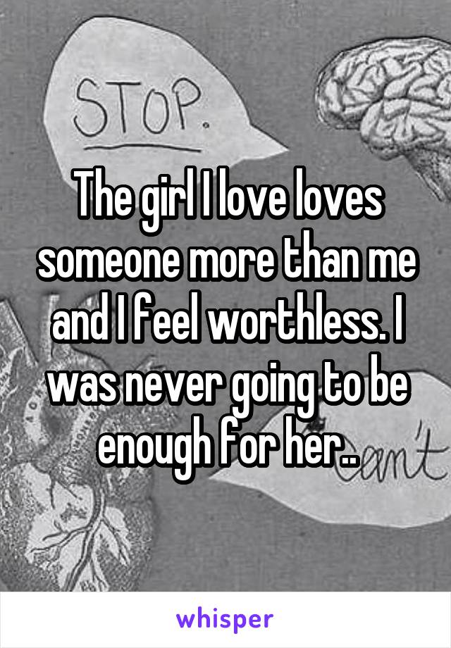 The girl I love loves someone more than me and I feel worthless. I was never going to be enough for her..