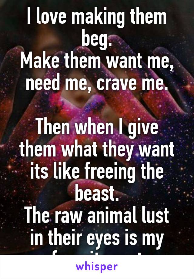 I love making them beg.
Make them want me, need me, crave me.

Then when I give them what they want its like freeing the beast.
The raw animal lust in their eyes is my favorite part