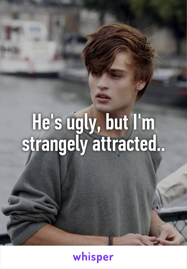 He's ugly, but I'm strangely attracted..