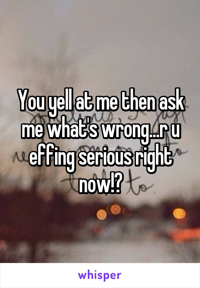 You yell at me then ask me what's wrong...r u effing serious right now!?