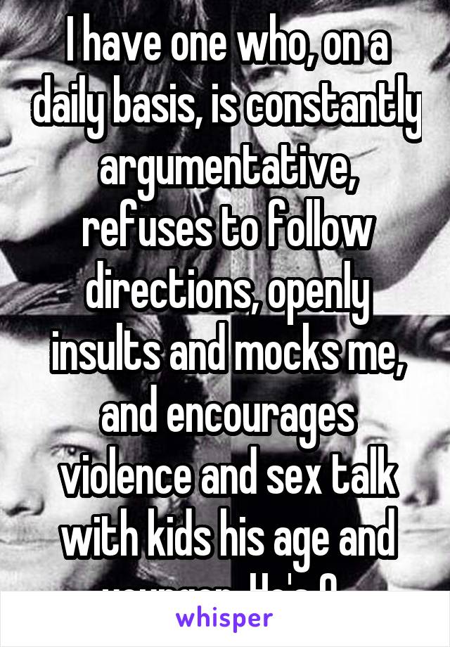 I have one who, on a daily basis, is constantly argumentative, refuses to follow directions, openly insults and mocks me, and encourages violence and sex talk with kids his age and younger. He's 9. 