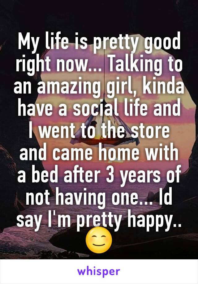 My life is pretty good right now... Talking to an amazing girl, kinda have a social life and I went to the store and came home with a bed after 3 years of not having one... Id say I'm pretty happy..😊