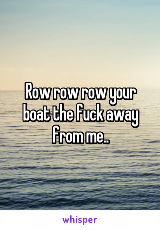 Row row row your boat the fuck away from me..