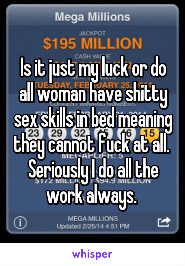 Is it just my luck or do all woman have shitty sex skills in bed meaning they cannot fuck at all.  Seriously I do all the work always. 