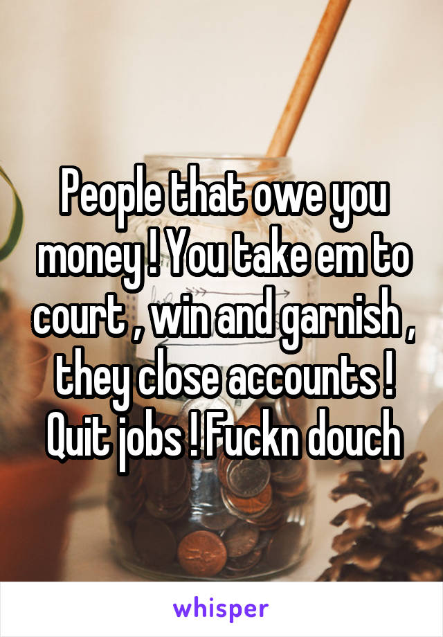 People that owe you money ! You take em to court , win and garnish , they close accounts ! Quit jobs ! Fuckn douch