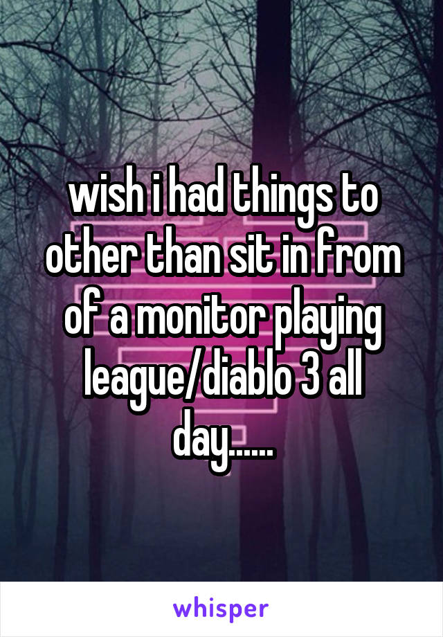 wish i had things to other than sit in from of a monitor playing league/diablo 3 all day......