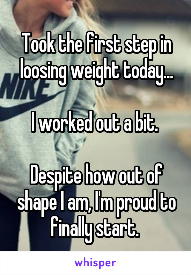 Took the first step in loosing weight today...

I worked out a bit. 

Despite how out of shape I am, I'm proud to finally start. 