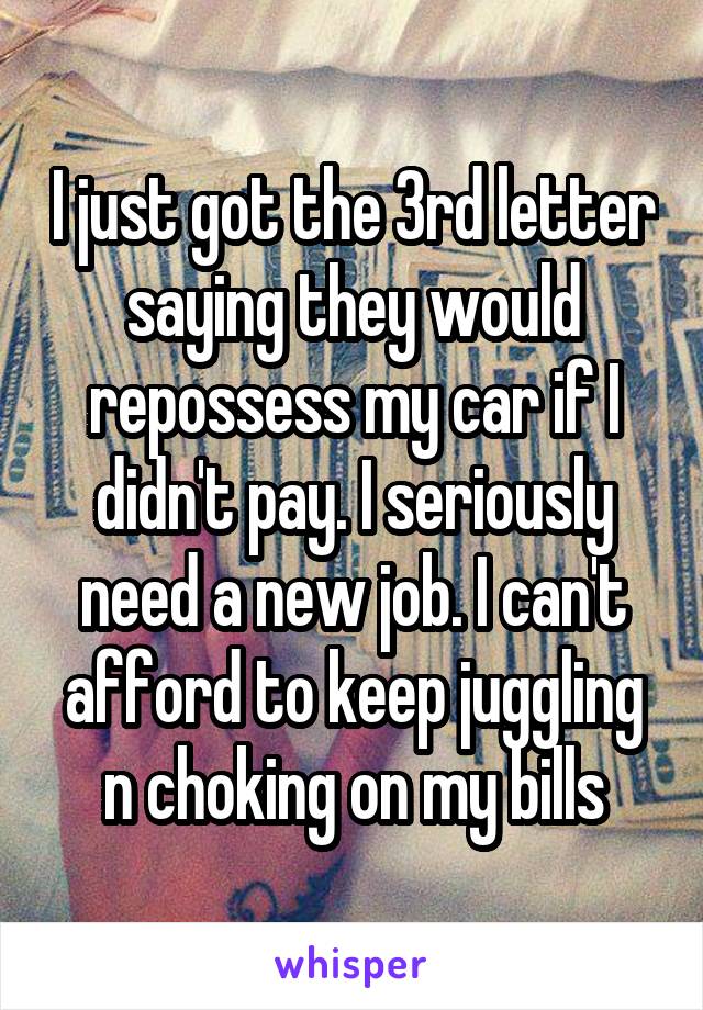 I just got the 3rd letter saying they would repossess my car if I didn't pay. I seriously need a new job. I can't afford to keep juggling n choking on my bills