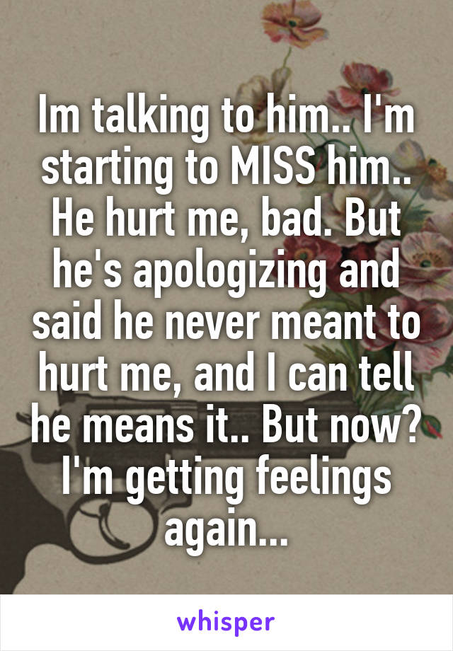 Im talking to him.. I'm starting to MISS him.. He hurt me, bad. But he's apologizing and said he never meant to hurt me, and I can tell he means it.. But now? I'm getting feelings again...