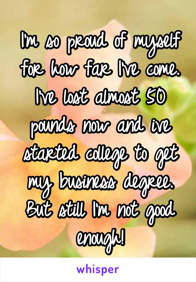 I'm so proud of myself for how far I've come. I've lost almost 50 pounds now and ive started college to get my business degree. But still I'm not good enough!