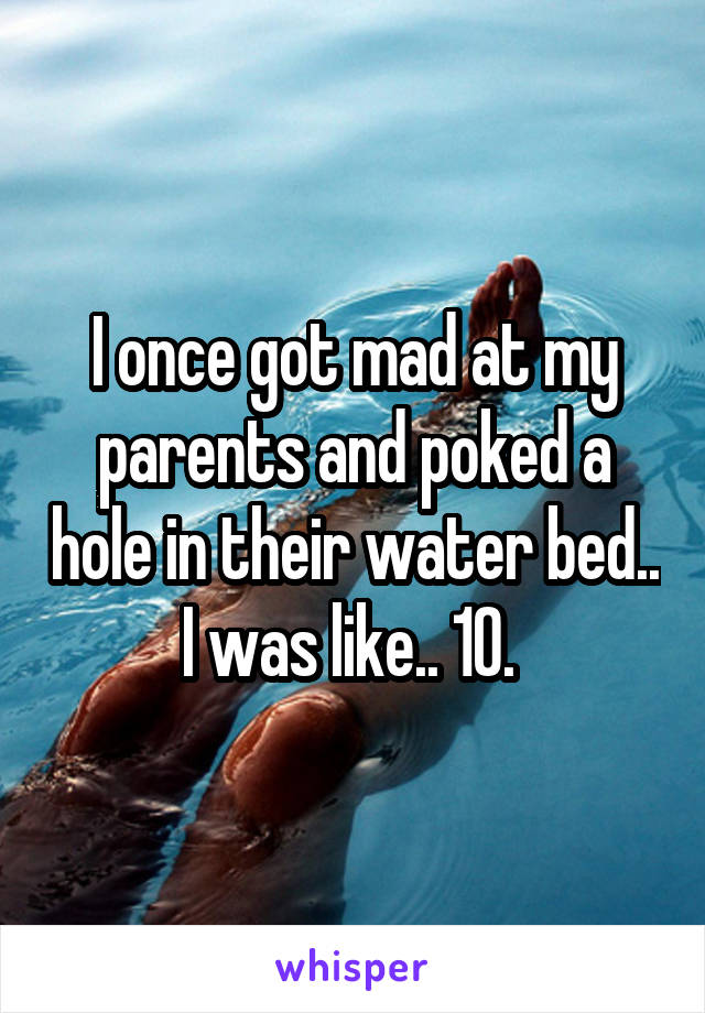 I once got mad at my parents and poked a hole in their water bed.. I was like.. 10. 