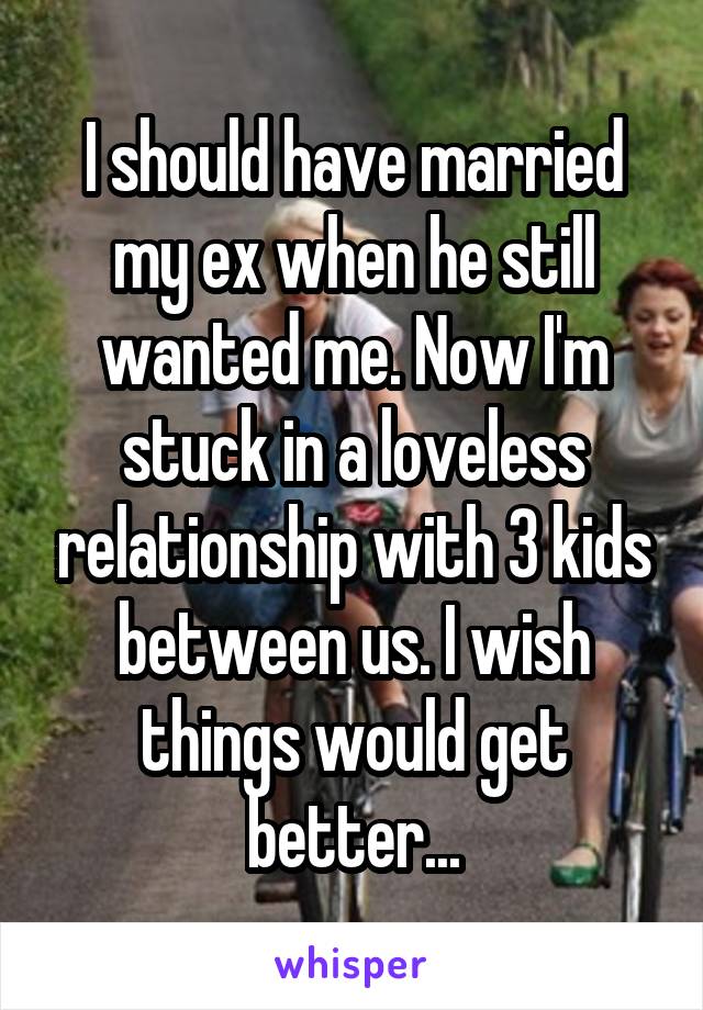 I should have married my ex when he still wanted me. Now I'm stuck in a loveless relationship with 3 kids between us. I wish things would get better...