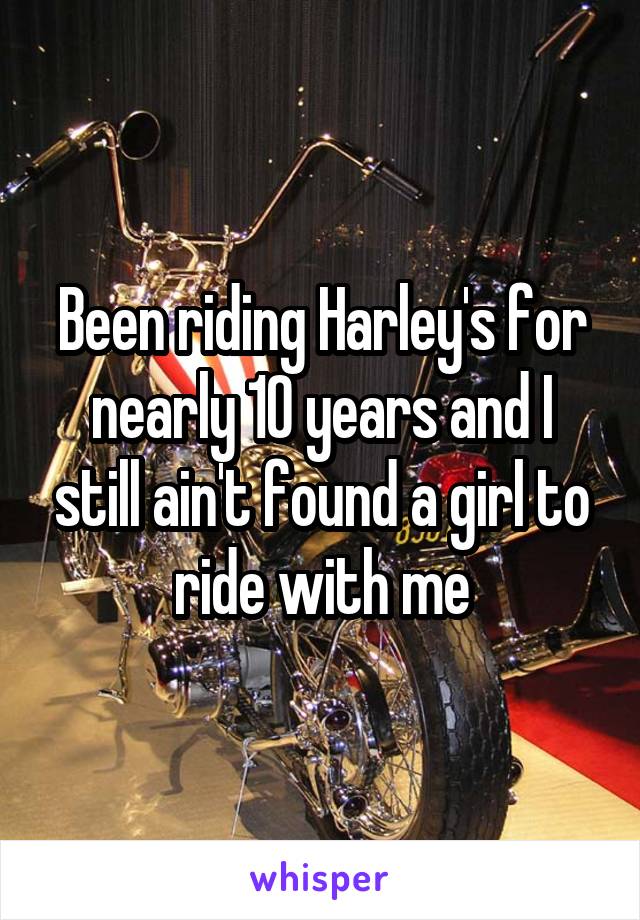 Been riding Harley's for nearly 10 years and I still ain't found a girl to ride with me