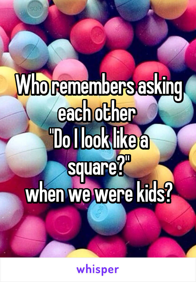 Who remembers asking each other 
"Do I look like a square?"
when we were kids?