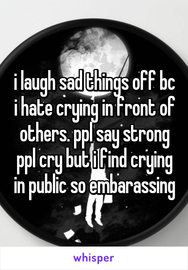 i laugh sad things off bc i hate crying in front of others. ppl say strong ppl cry but i find crying in public so embarassing