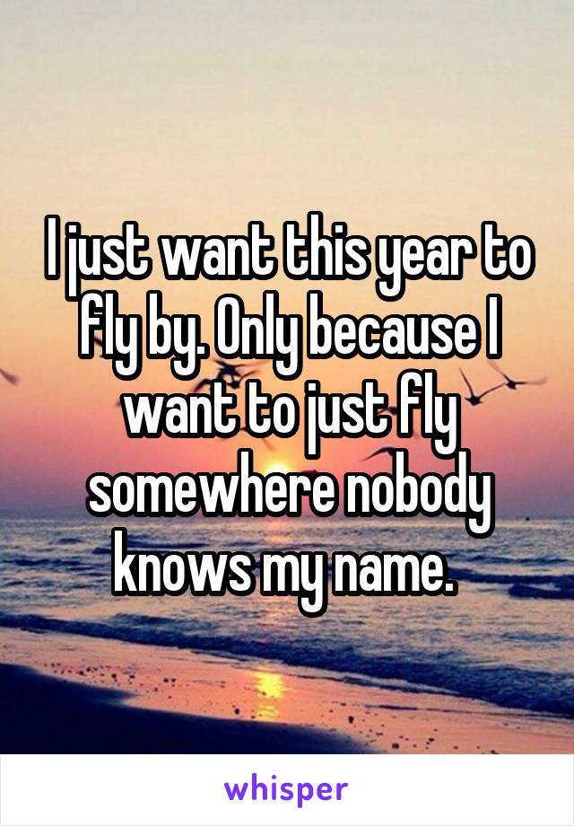 I just want this year to fly by. Only because I want to just fly somewhere nobody knows my name. 