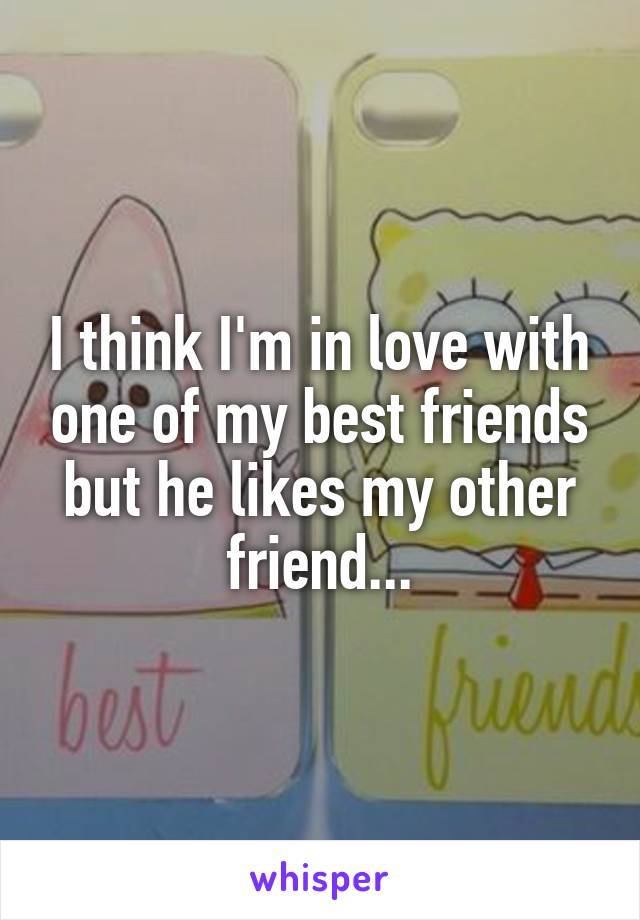 I think I'm in love with one of my best friends but he likes my other friend...