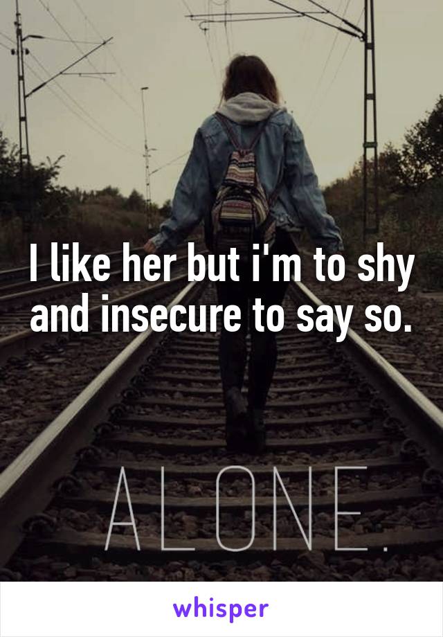 I like her but i'm to shy and insecure to say so. 