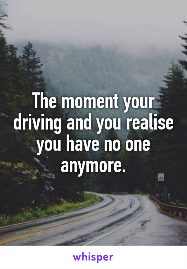 The moment your driving and you realise you have no one anymore.