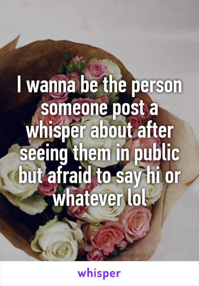 I wanna be the person someone post a whisper about after seeing them in public but afraid to say hi or whatever lol