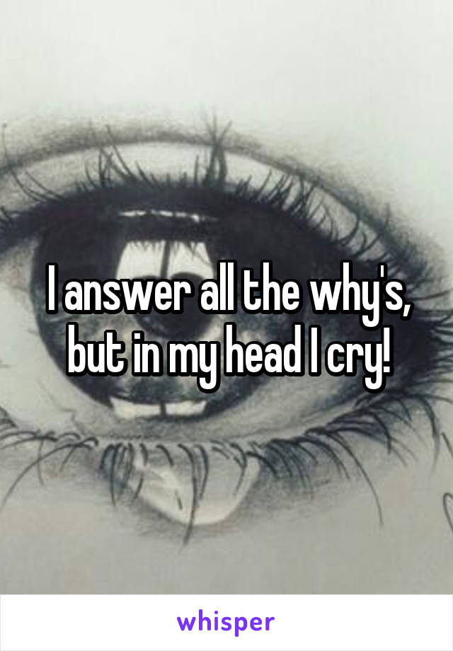 I answer all the why's, but in my head I cry!