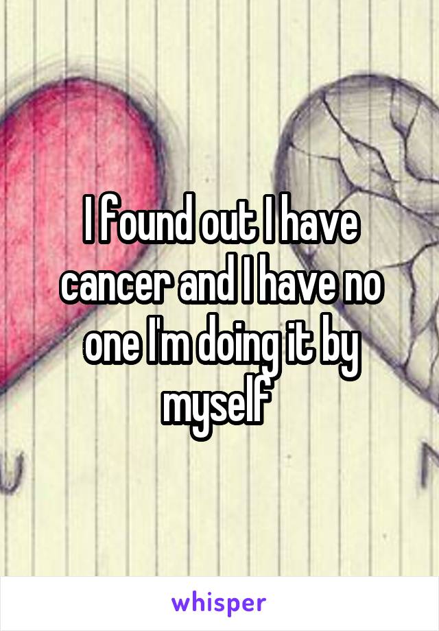 I found out I have cancer and I have no one I'm doing it by myself 