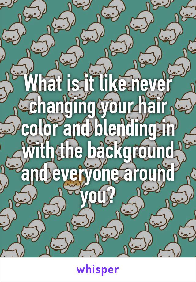 What is it like never changing your hair color and blending in with the background and everyone around you?