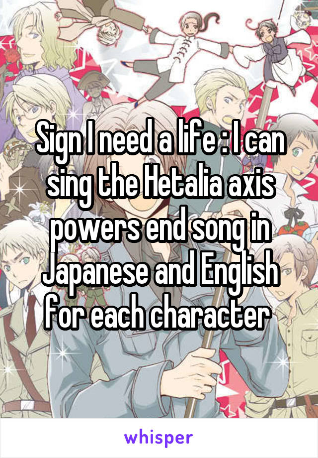 Sign I need a life : I can sing the Hetalia axis powers end song in Japanese and English for each character 