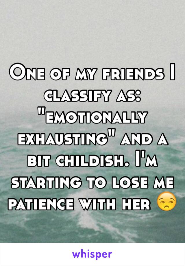 One of my friends I classify as: "emotionally exhausting" and a bit childish. I'm starting to lose me patience with her 😒