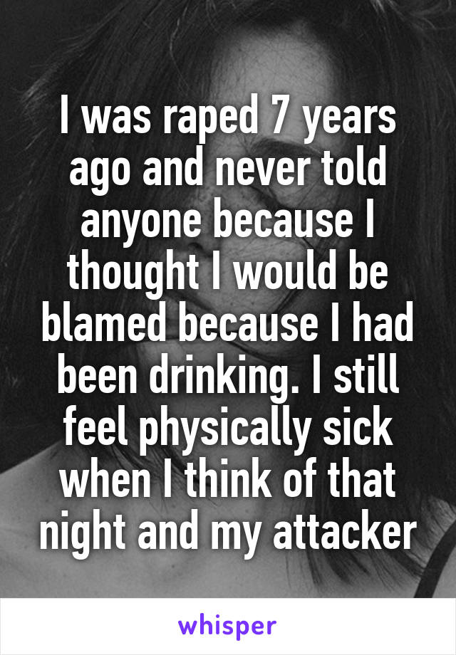 I was raped 7 years ago and never told anyone because I thought I would be blamed because I had been drinking. I still feel physically sick when I think of that night and my attacker