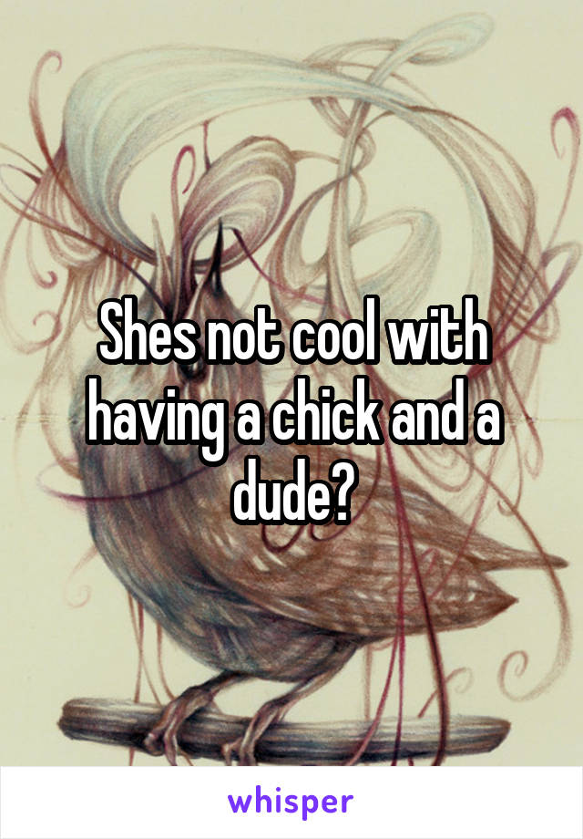 Shes not cool with having a chick and a dude?