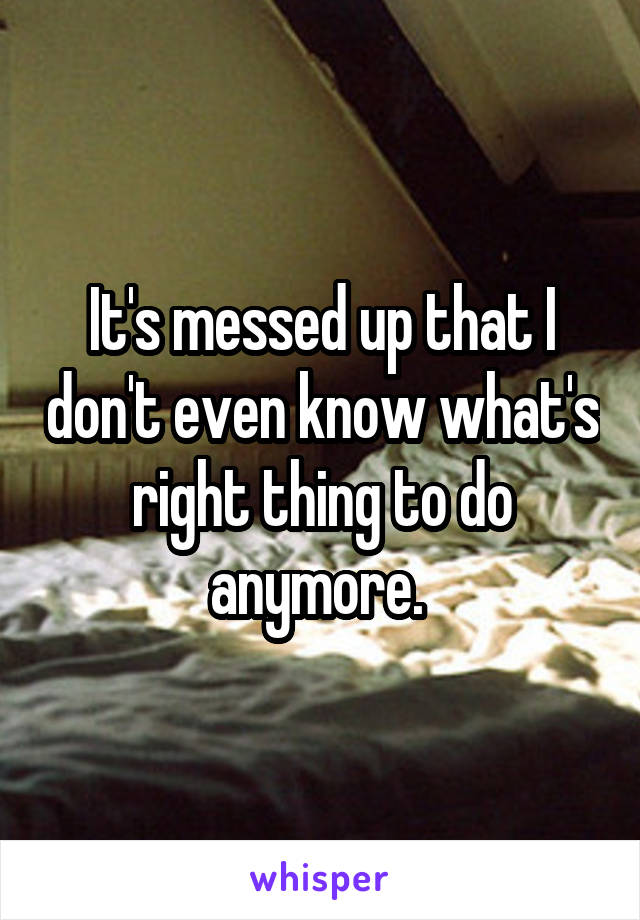 It's messed up that I don't even know what's right thing to do anymore. 