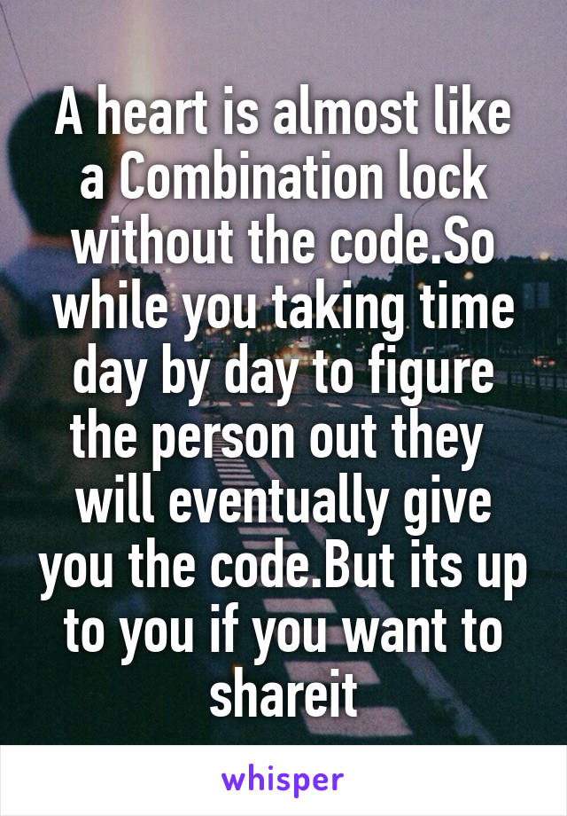 A heart is almost like a Combination lock without the code.So while you taking time day by day to figure the person out they  will eventually give you the code.But its up to you if you want to shareit