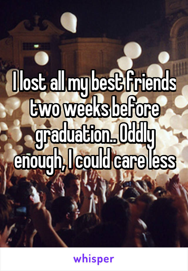 I lost all my best friends two weeks before graduation.. Oddly enough, I could care less 