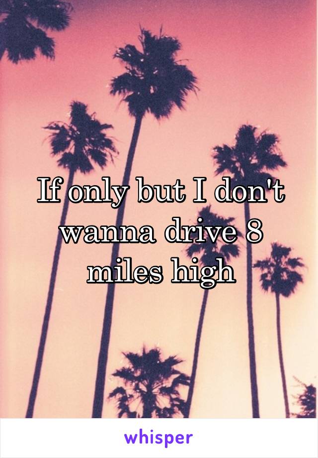 If only but I don't wanna drive 8 miles high