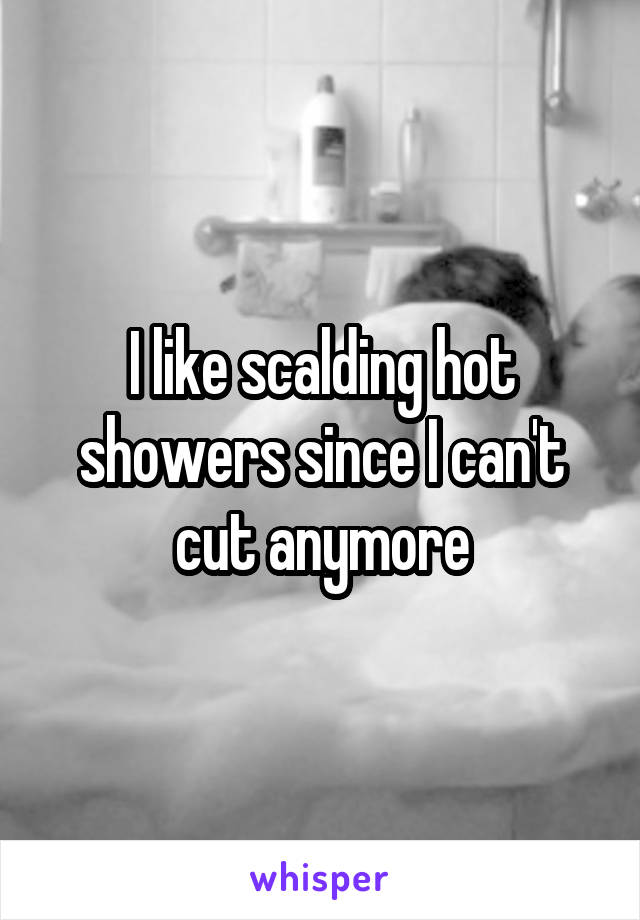 I like scalding hot showers since I can't cut anymore