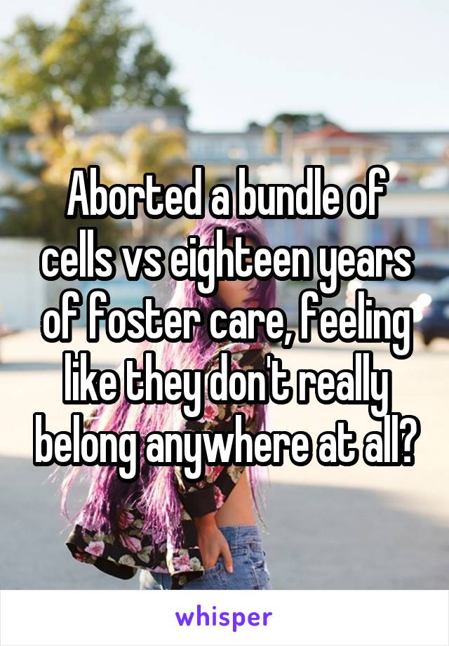 Aborted a bundle of cells vs eighteen years of foster care, feeling like they don't really belong anywhere at all?