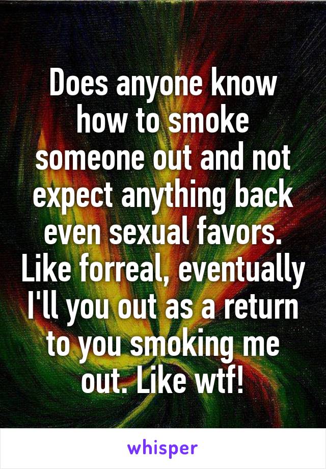 Does anyone know how to smoke someone out and not expect anything back even sexual favors. Like forreal, eventually I'll you out as a return to you smoking me out. Like wtf!