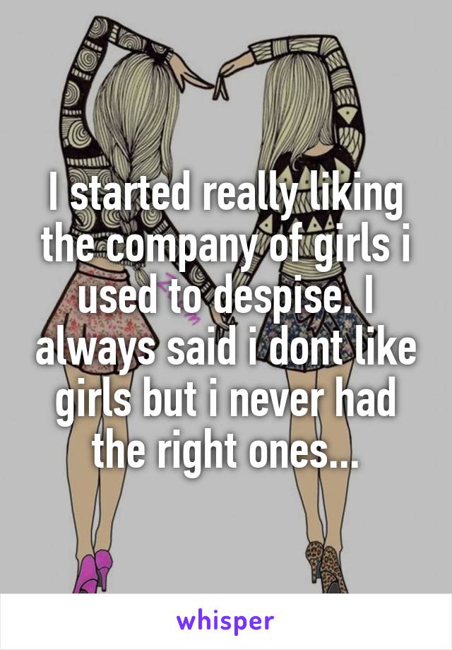 I started really liking the company of girls i used to despise. I always said i dont like girls but i never had the right ones...