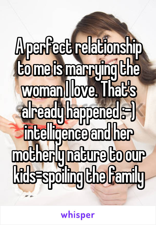 A perfect relationship to me is marrying the woman I love. That's already happened :-) intelligence and her motherly nature to our kids=spoiling the family