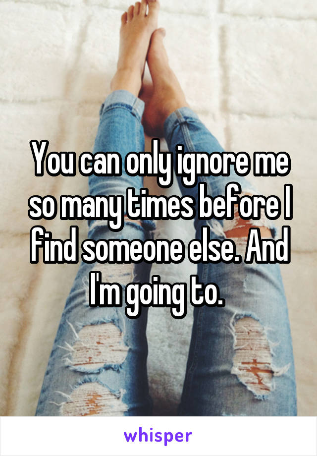 You can only ignore me so many times before I find someone else. And I'm going to. 