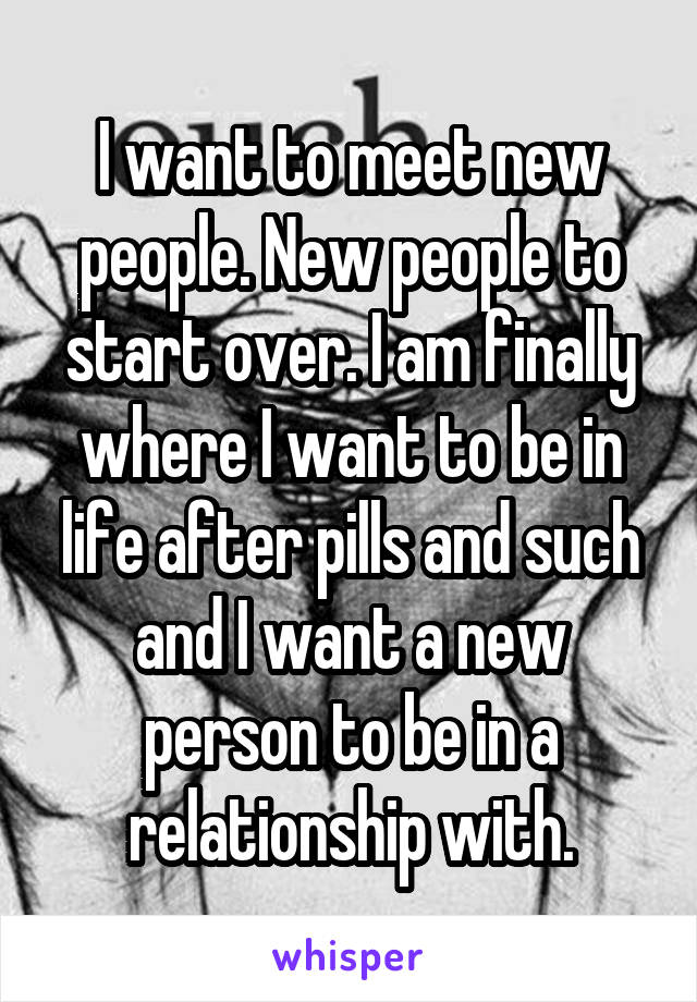 I want to meet new people. New people to start over. I am finally where I want to be in life after pills and such and I want a new person to be in a relationship with.