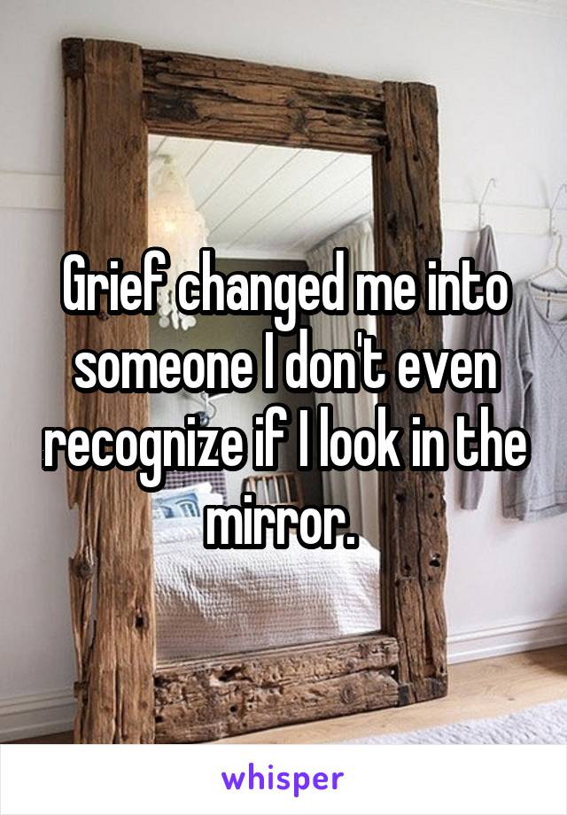 Grief changed me into someone I don't even recognize if I look in the mirror. 