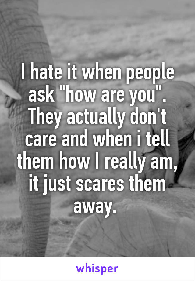 I hate it when people ask "how are you". They actually don't care and when i tell them how I really am, it just scares them away. 