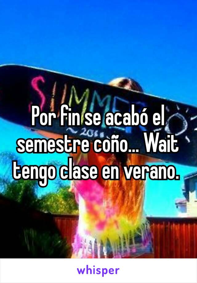 Por fin se acabó el semestre coño... Wait tengo clase en verano. 