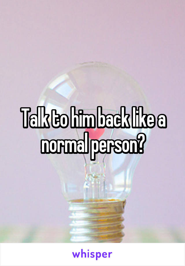 Talk to him back like a normal person?